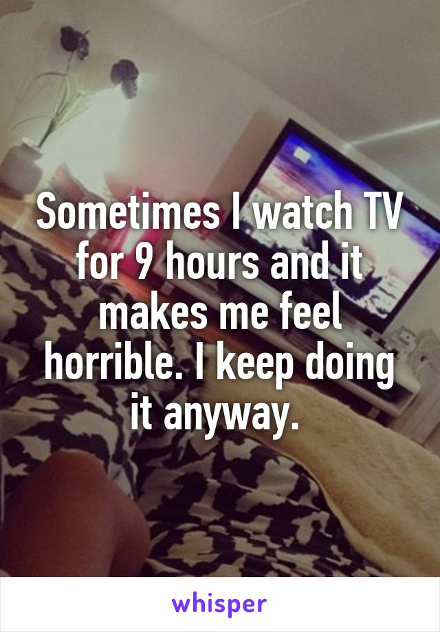 Sometimes I watch TV for 9 hours and it makes me feel horrible. I keep doing it anyway. 
