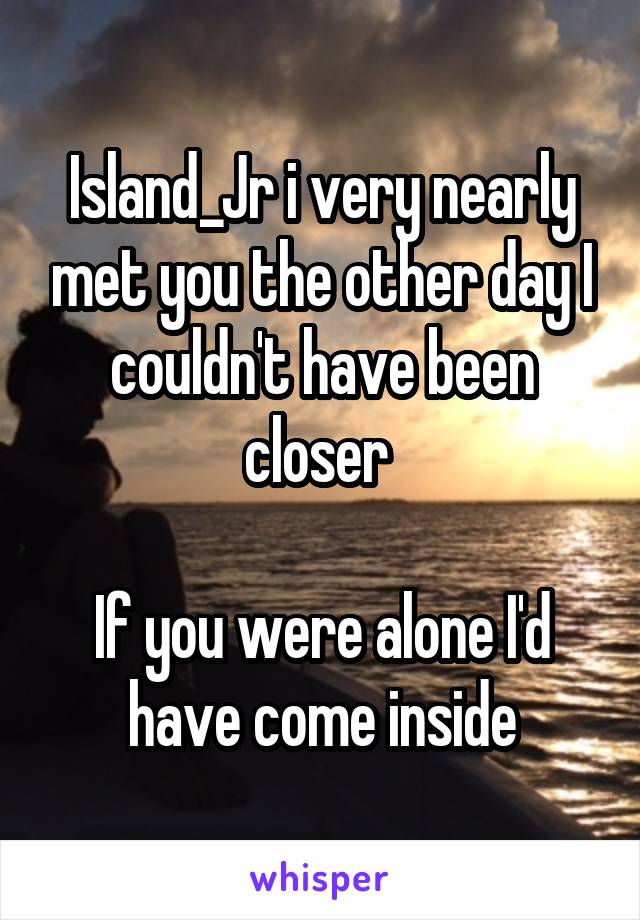 Island_Jr i very nearly met you the other day I couldn't have been closer 

If you were alone I'd have come inside