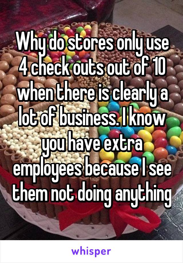 Why do stores only use 4 check outs out of 10 when there is clearly a lot of business. I know you have extra employees because I see them not doing anything 