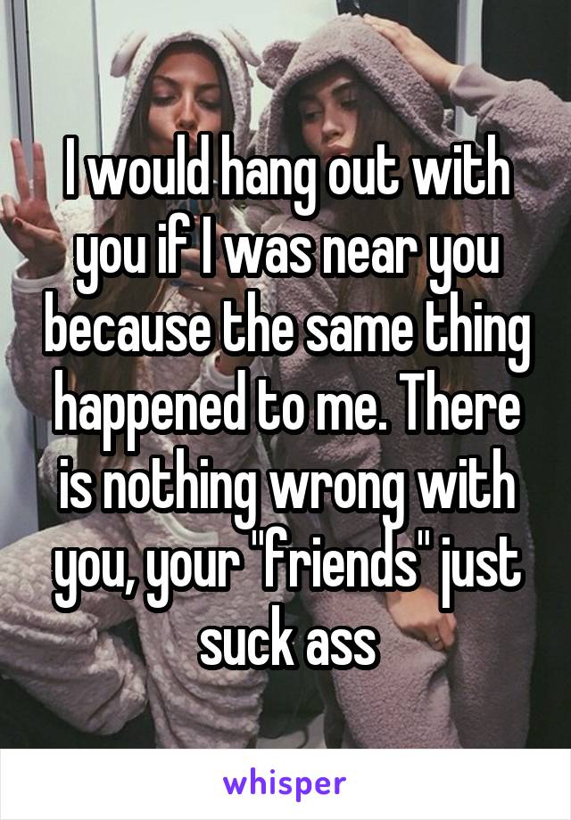I would hang out with you if I was near you because the same thing happened to me. There is nothing wrong with you, your "friends" just suck ass