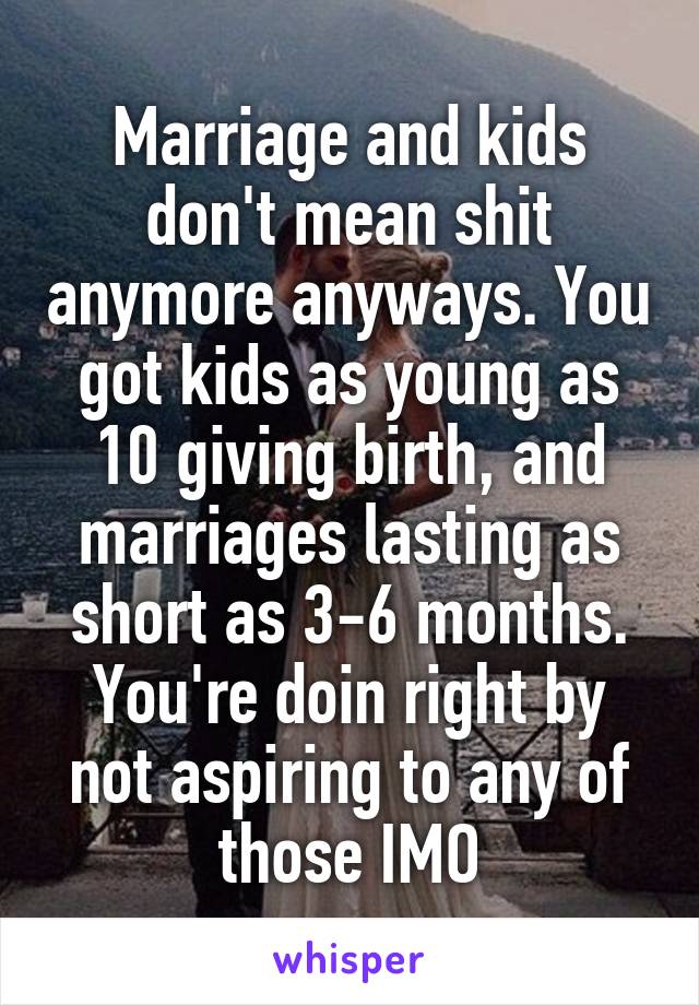 Marriage and kids don't mean shit anymore anyways. You got kids as young as 10 giving birth, and marriages lasting as short as 3-6 months. You're doin right by not aspiring to any of those IMO