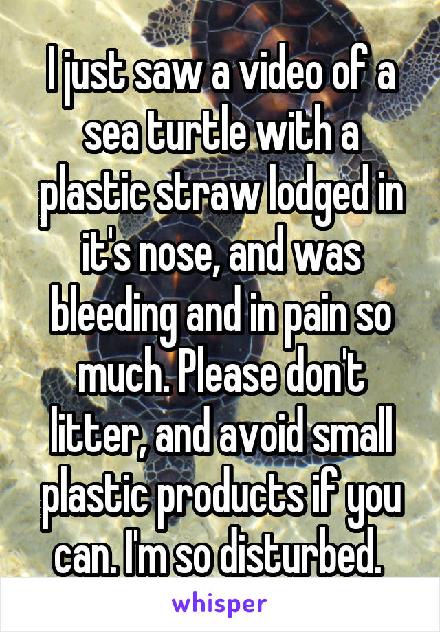 I just saw a video of a sea turtle with a plastic straw lodged in it's nose, and was bleeding and in pain so much. Please don't litter, and avoid small plastic products if you can. I'm so disturbed. 