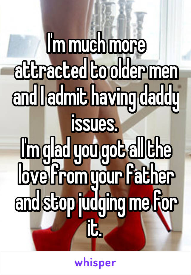 I'm much more attracted to older men and I admit having daddy issues. 
I'm glad you got all the love from your father and stop judging me for it. 