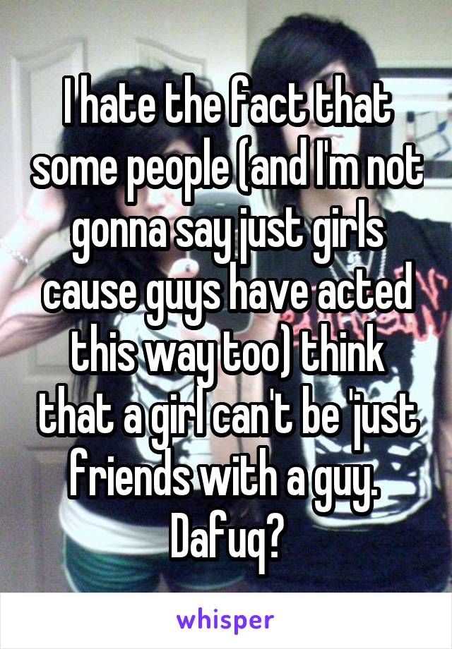 I hate the fact that some people (and I'm not gonna say just girls cause guys have acted this way too) think that a girl can't be 'just friends with a guy. 
Dafuq?