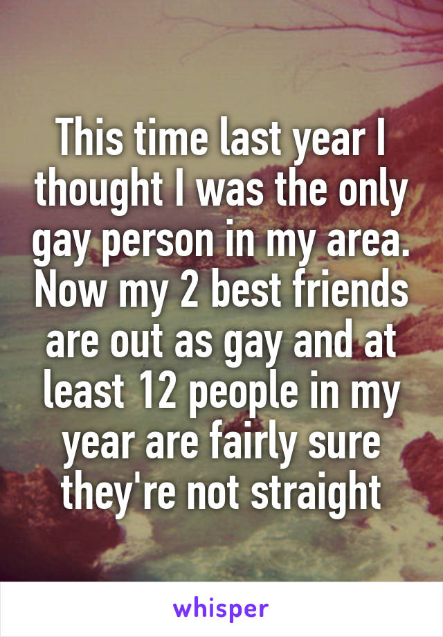 This time last year I thought I was the only gay person in my area. Now my 2 best friends are out as gay and at least 12 people in my year are fairly sure they're not straight