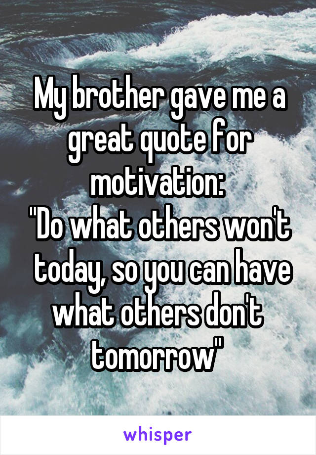 My brother gave me a great quote for motivation: 
"Do what others won't  today, so you can have what others don't  tomorrow" 