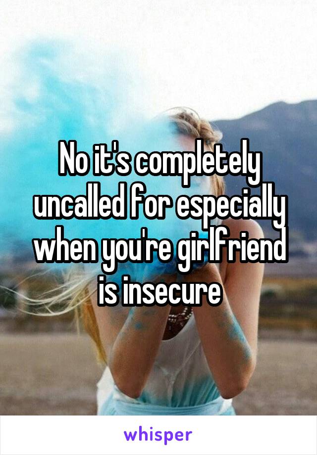 No it's completely uncalled for especially when you're girlfriend is insecure