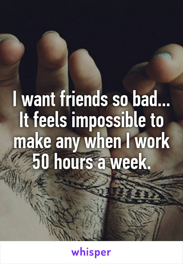 I want friends so bad...
It feels impossible to make any when I work 50 hours a week.