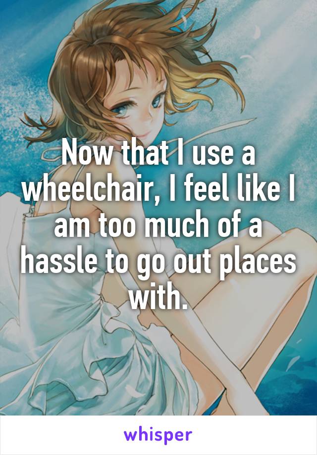 Now that I use a wheelchair, I feel like I am too much of a hassle to go out places with.