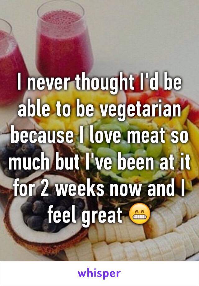 I never thought I'd be able to be vegetarian because I love meat so much but I've been at it for 2 weeks now and I feel great 😁