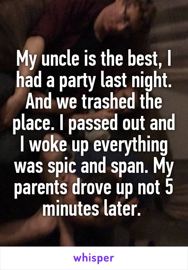 My uncle is the best, I had a party last night. And we trashed the place. I passed out and I woke up everything was spic and span. My parents drove up not 5 minutes later. 