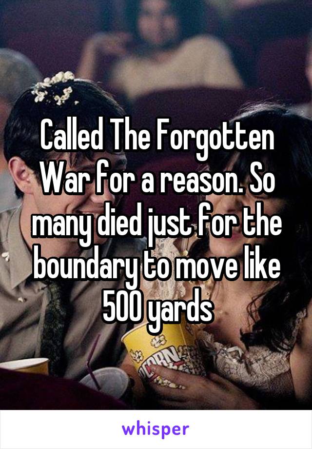 Called The Forgotten War for a reason. So many died just for the boundary to move like 500 yards
