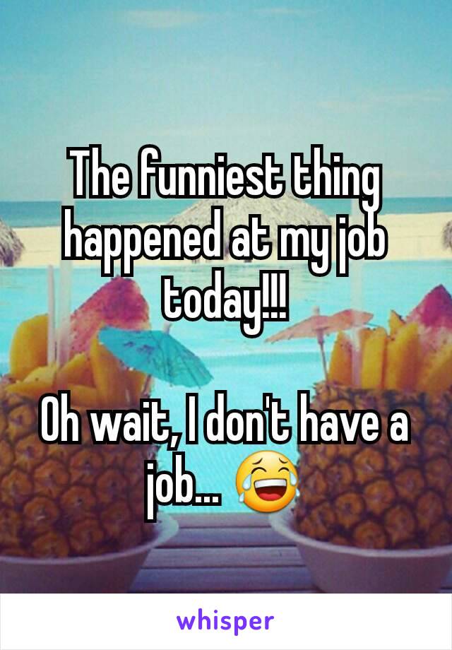 The funniest thing happened at my job today!!!

Oh wait, I don't have a job... 😂