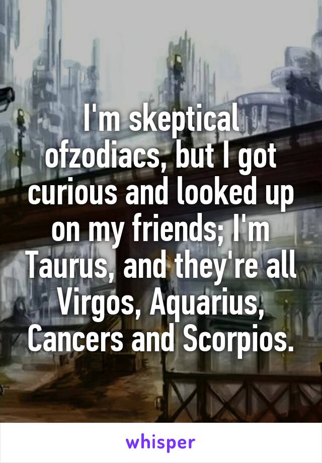 I'm skeptical ofzodiacs, but I got curious and looked up on my friends; I'm Taurus, and they're all Virgos, Aquarius, Cancers and Scorpios.