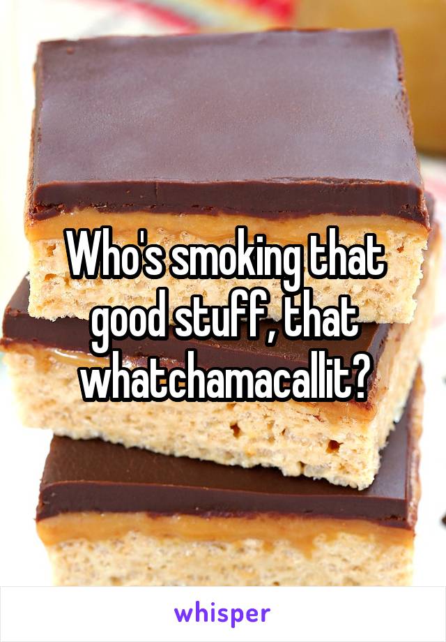 Who's smoking that good stuff, that whatchamacallit?