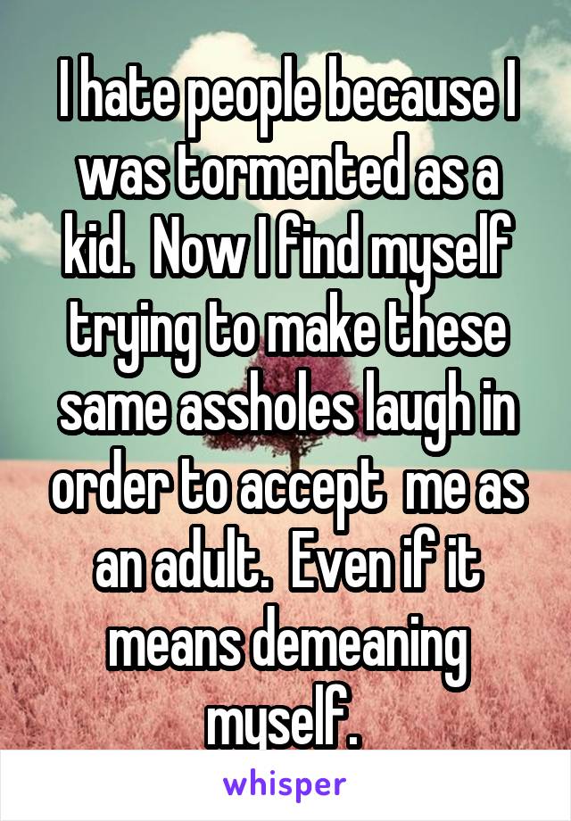 I hate people because I was tormented as a kid.  Now I find myself trying to make these same assholes laugh in order to accept  me as an adult.  Even if it means demeaning myself. 