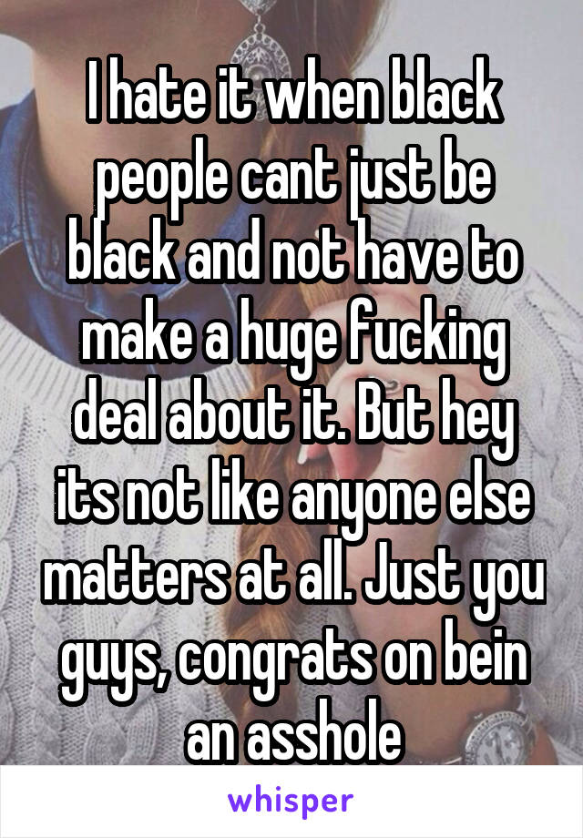 I hate it when black people cant just be black and not have to make a huge fucking deal about it. But hey its not like anyone else matters at all. Just you guys, congrats on bein an asshole