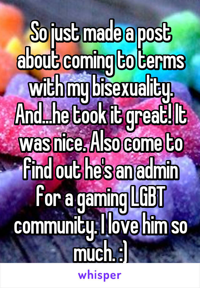So just made a post about coming to terms with my bisexuality. And...he took it great! It was nice. Also come to find out he's an admin for a gaming LGBT community. I love him so much. :)
