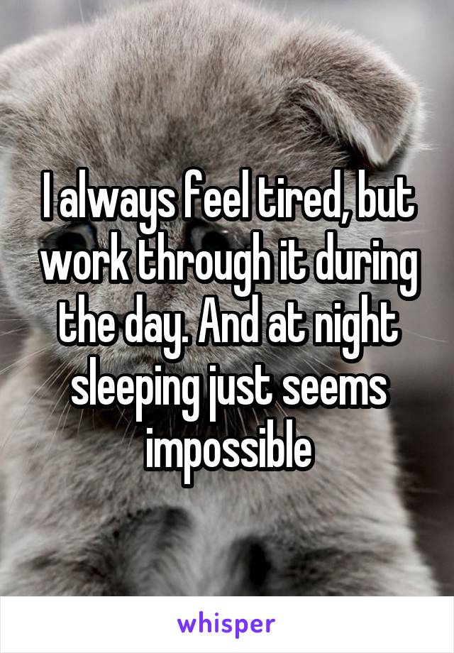 I always feel tired, but work through it during the day. And at night sleeping just seems impossible