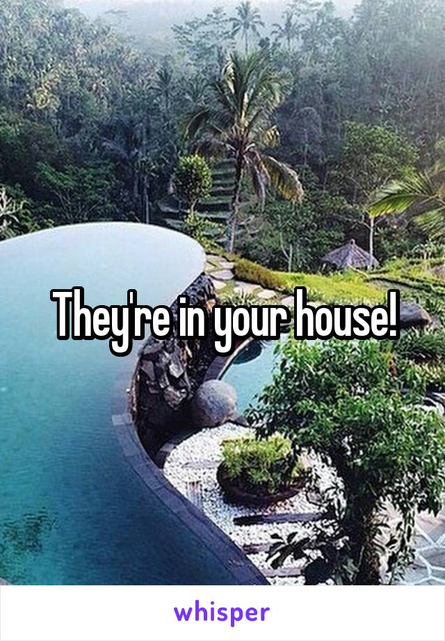 They're in your house!
