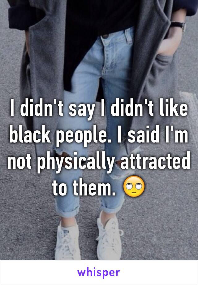 I didn't say I didn't like black people. I said I'm not physically attracted to them. 🙄