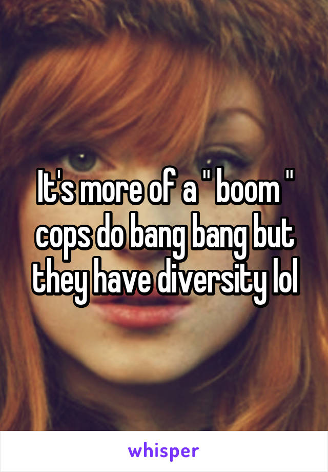 It's more of a " boom " cops do bang bang but they have diversity lol