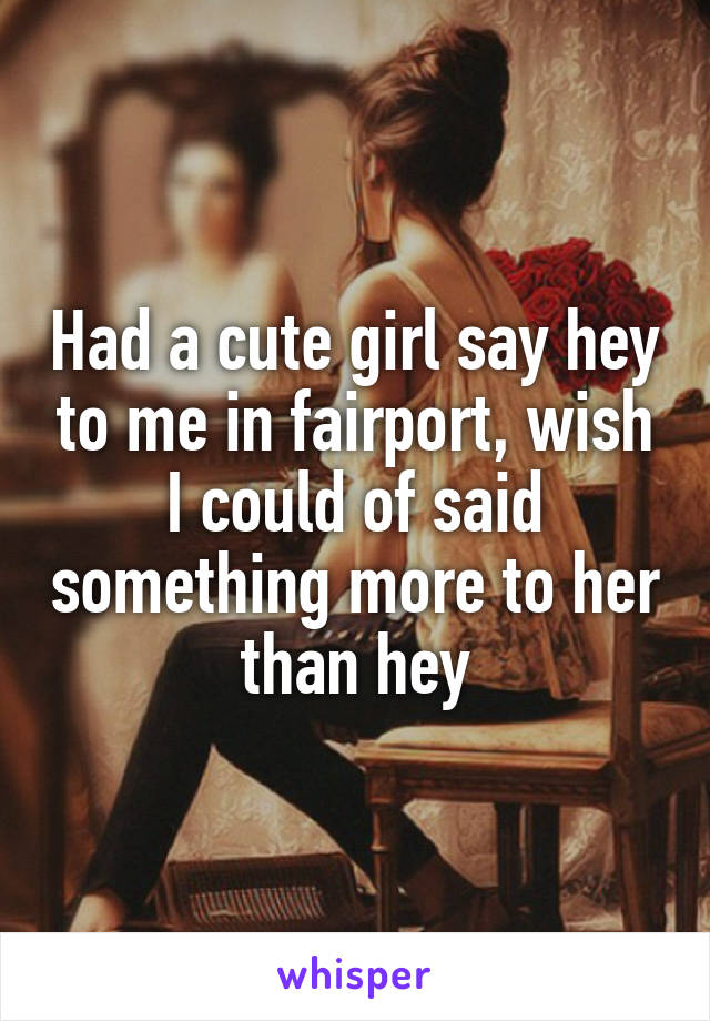 Had a cute girl say hey to me in fairport, wish I could of said something more to her than hey