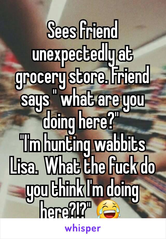 Sees friend unexpectedly at grocery store. Friend says " what are you doing here?" 
"I'm hunting wabbits Lisa.  What the fuck do you think I'm doing here?!?" 😂 