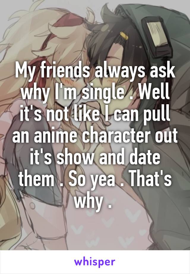 My friends always ask why I'm single . Well it's not like I can pull an anime character out it's show and date them . So yea . That's why . 