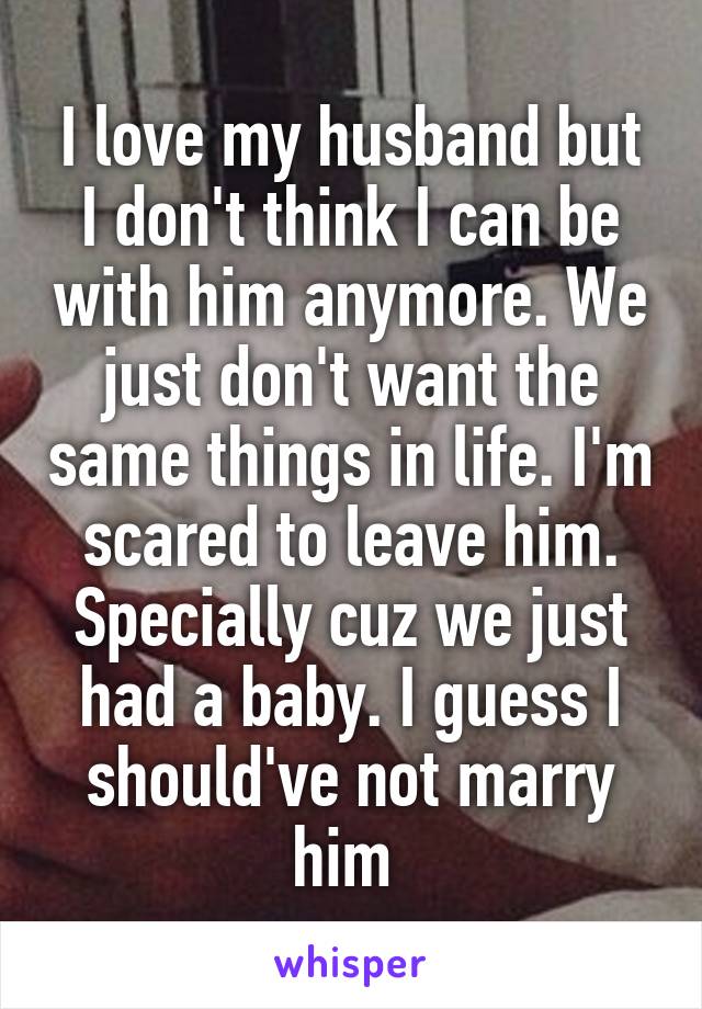 I love my husband but I don't think I can be with him anymore. We just don't want the same things in life. I'm scared to leave him. Specially cuz we just had a baby. I guess I should've not marry him 