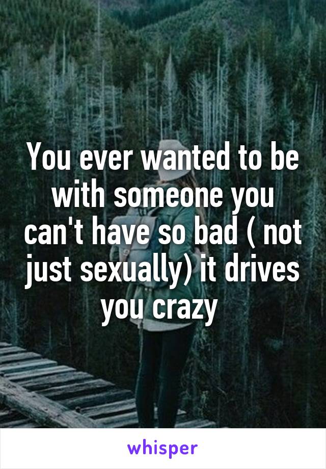 You ever wanted to be with someone you can't have so bad ( not just sexually) it drives you crazy 