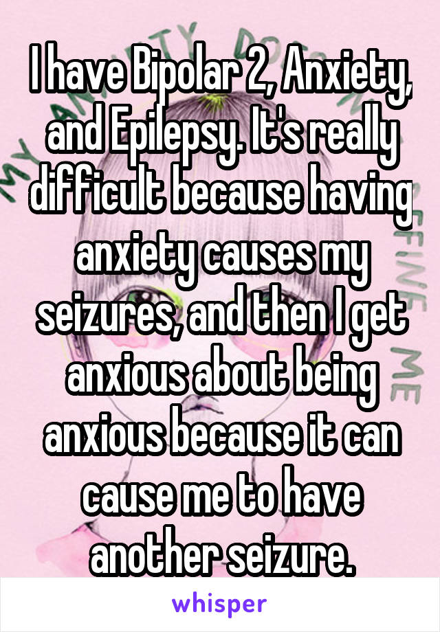 I have Bipolar 2, Anxiety, and Epilepsy. It's really difficult because having anxiety causes my seizures, and then I get anxious about being anxious because it can cause me to have another seizure.