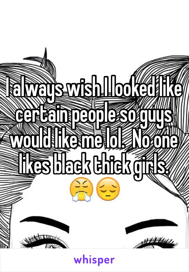 I always wish I looked like certain people so guys would like me lol.  No one likes black thick girls. 😤😔