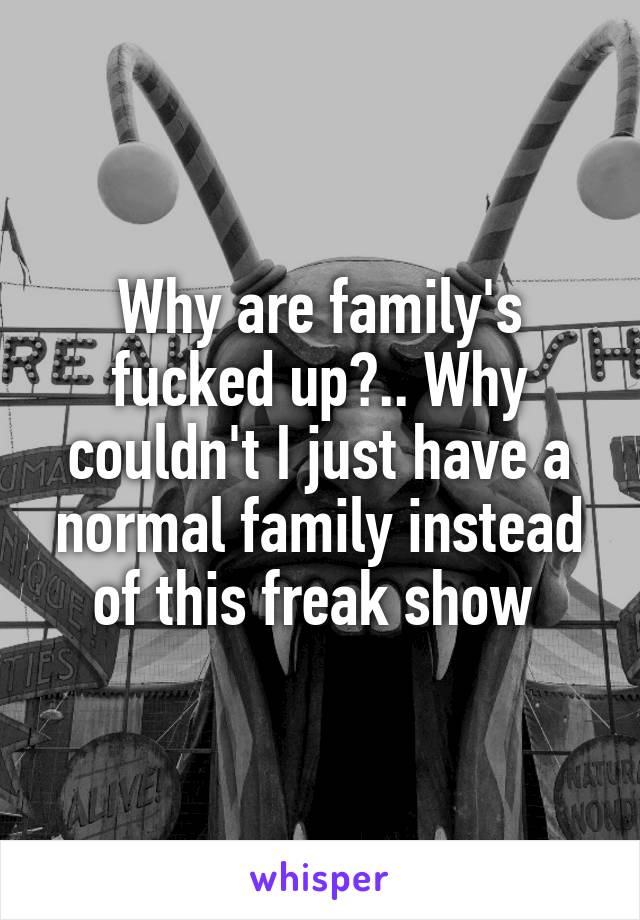 Why are family's fucked up?.. Why couldn't I just have a normal family instead of this freak show 