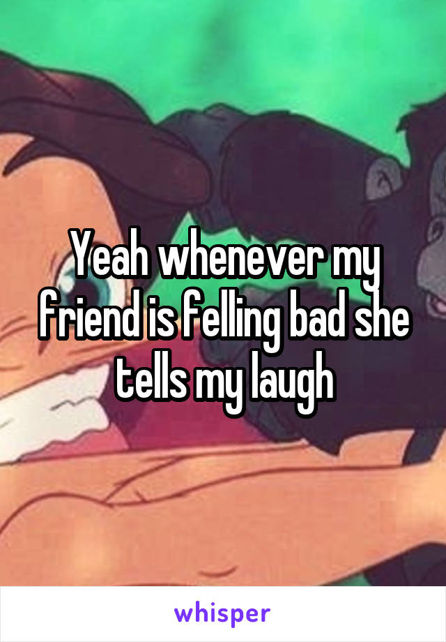 Yeah whenever my friend is felling bad she tells my laugh