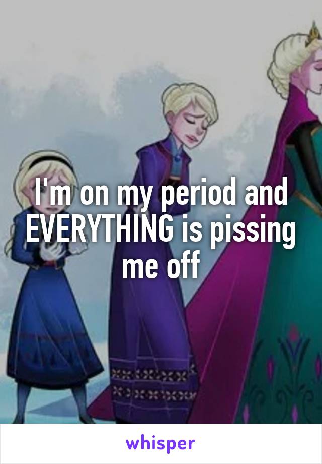 I'm on my period and EVERYTHING is pissing me off