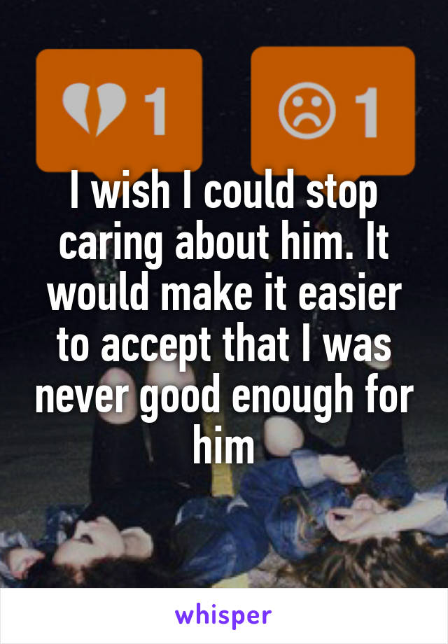 I wish I could stop caring about him. It would make it easier to accept that I was never good enough for him