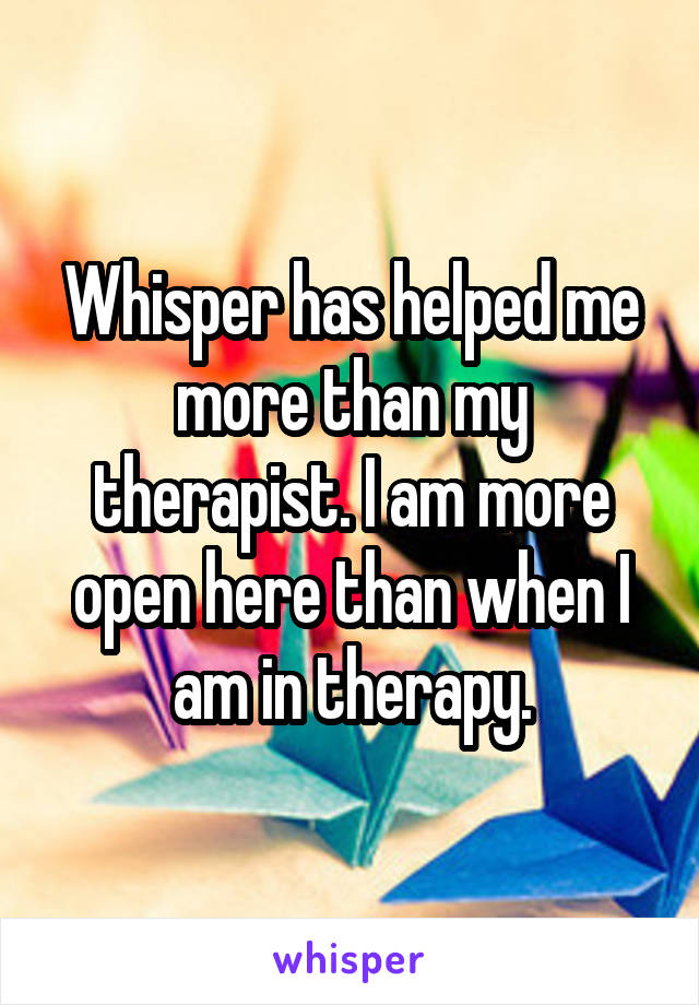 Whisper has helped me more than my therapist. I am more open here than when I am in therapy.