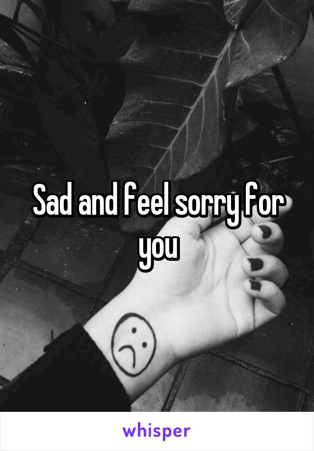 Sad and feel sorry for you