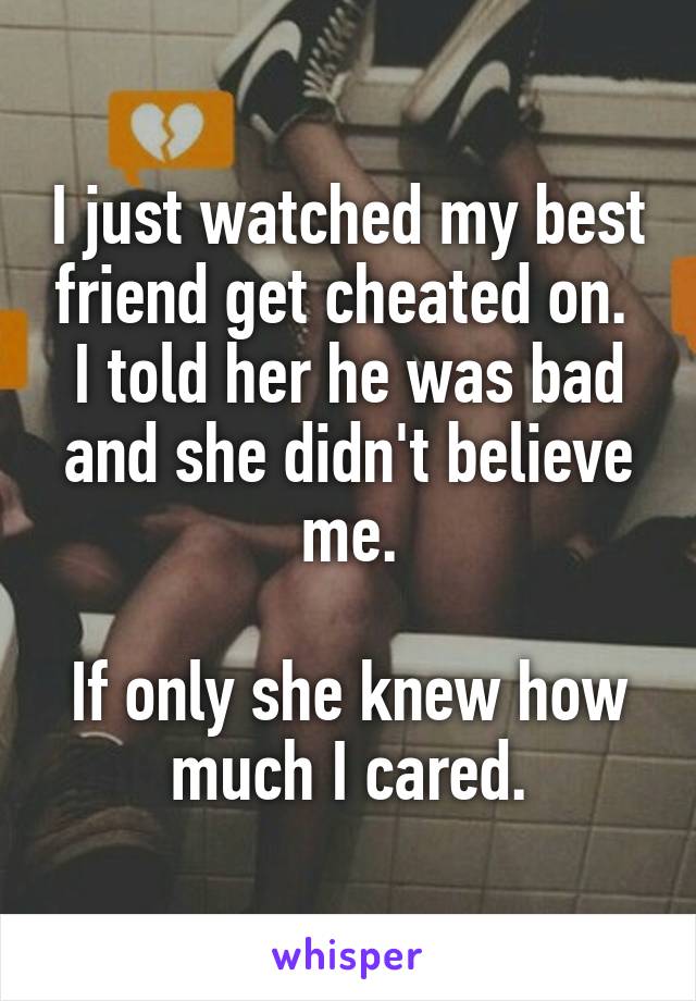 I just watched my best friend get cheated on.  I told her he was bad and she didn't believe me.

If only she knew how much I cared.