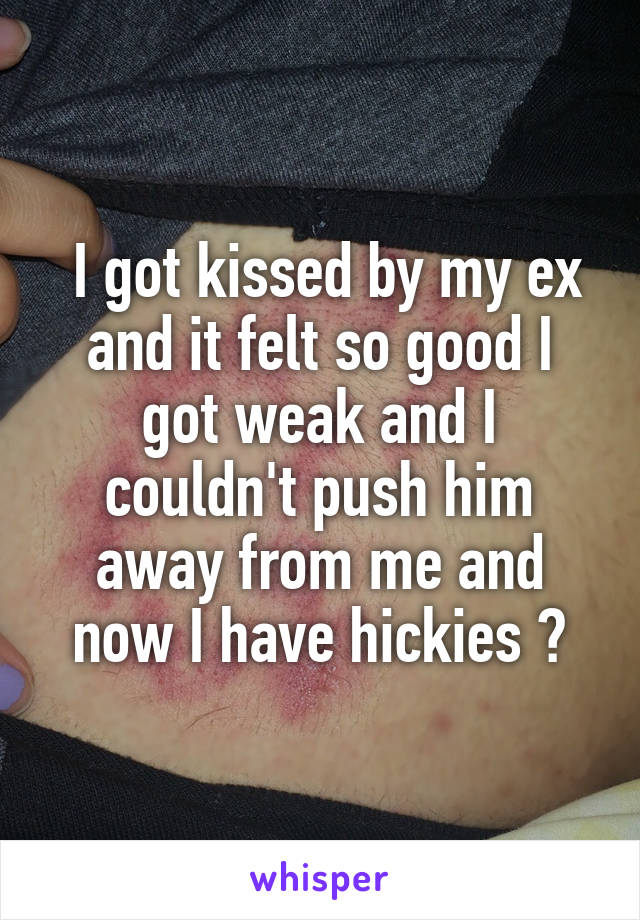  I got kissed by my ex and it felt so good I got weak and I couldn't push him away from me and now I have hickies 😭