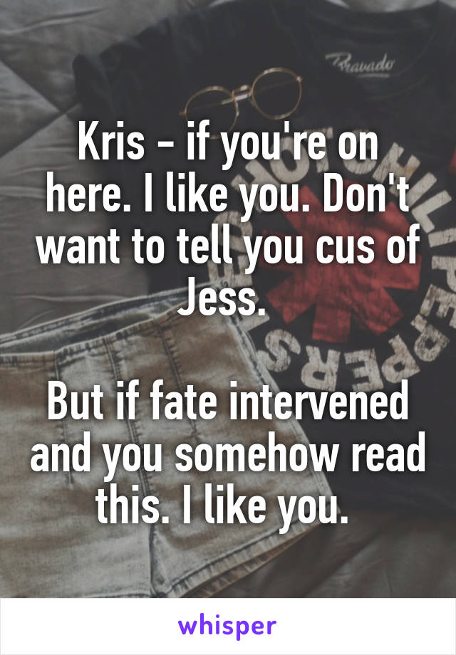 Kris - if you're on here. I like you. Don't want to tell you cus of Jess. 

But if fate intervened and you somehow read this. I like you. 