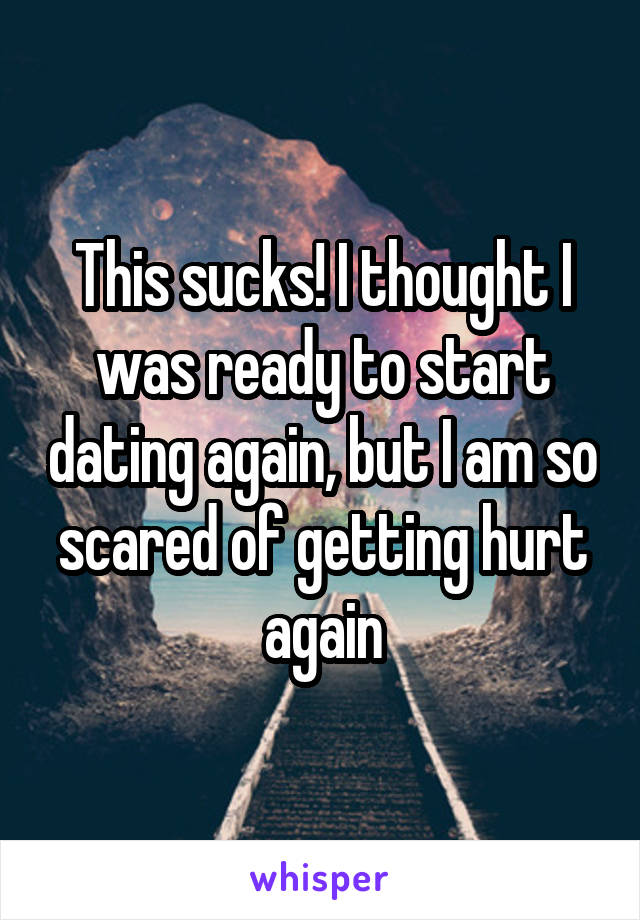 This sucks! I thought I was ready to start dating again, but I am so scared of getting hurt again