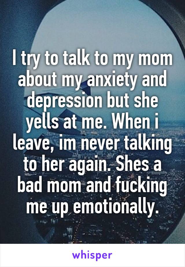 I try to talk to my mom about my anxiety and depression but she yells at me. When i leave, im never talking to her again. Shes a bad mom and fucking me up emotionally.