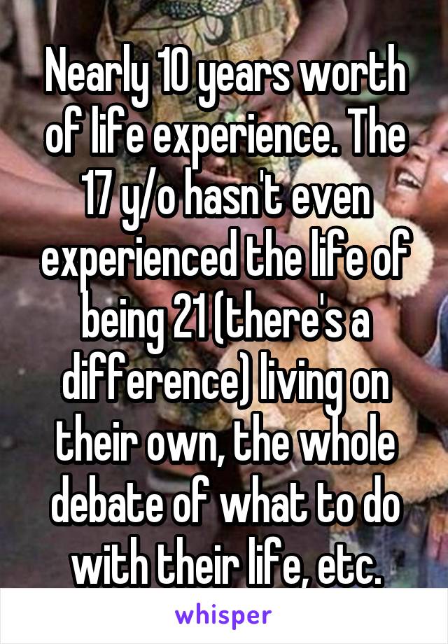 Nearly 10 years worth of life experience. The 17 y/o hasn't even experienced the life of being 21 (there's a difference) living on their own, the whole debate of what to do with their life, etc.