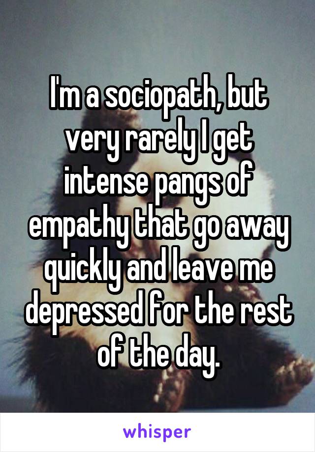 I'm a sociopath, but very rarely I get intense pangs of empathy that go away quickly and leave me depressed for the rest of the day.