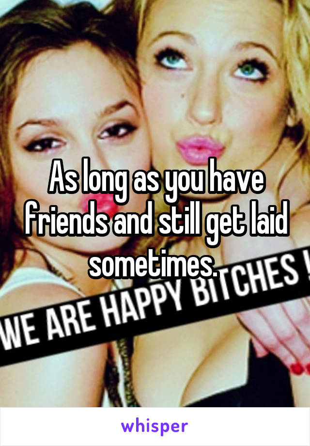 As long as you have friends and still get laid sometimes. 