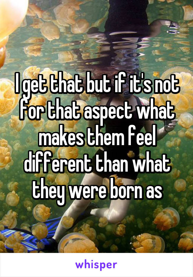 I get that but if it's not for that aspect what makes them feel different than what they were born as
