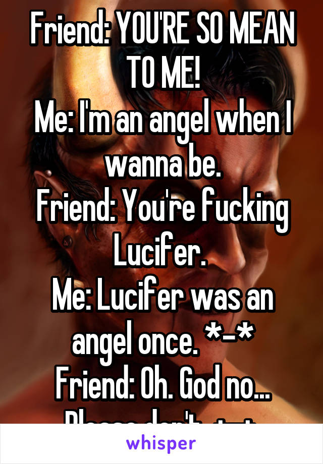 Friend: YOU'RE SO MEAN TO ME!
Me: I'm an angel when I wanna be.
Friend: You're fucking Lucifer. 
Me: Lucifer was an angel once. *-*
Friend: Oh. God no... Please don't. +-+ 