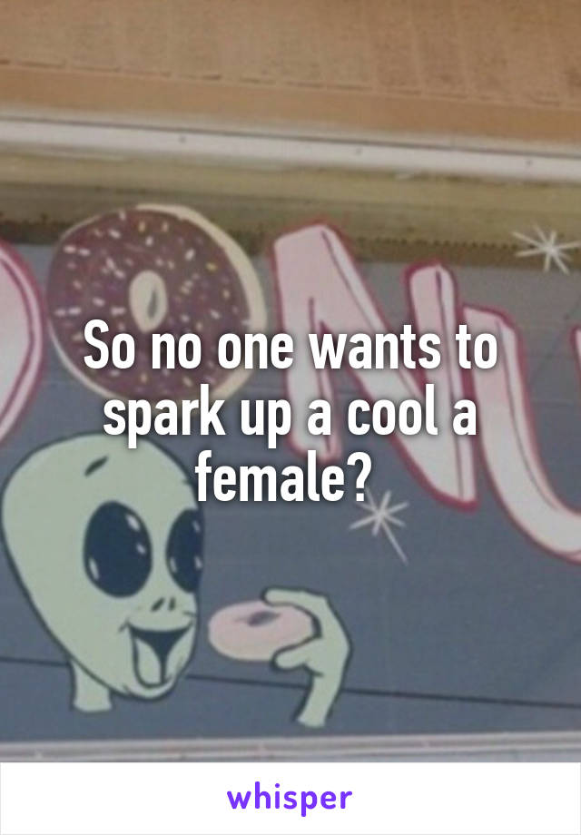 So no one wants to spark up a cool a female? 